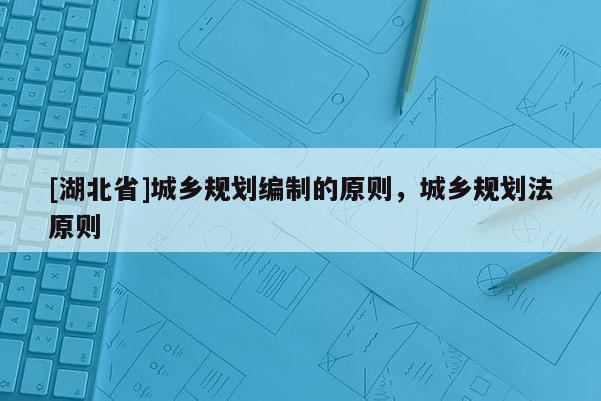 [湖北省]城鄉(xiāng)規(guī)劃編制的原則，城鄉(xiāng)規(guī)劃法原則