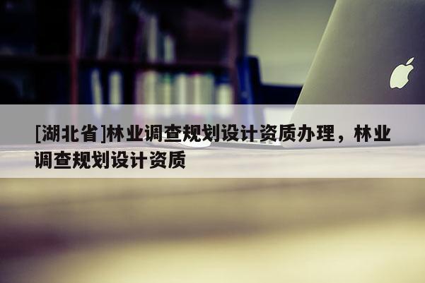 [湖北省]林業(yè)調(diào)查規(guī)劃設(shè)計資質(zhì)辦理，林業(yè)調(diào)查規(guī)劃設(shè)計資質(zhì)