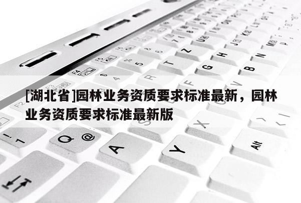 [湖北省]園林業(yè)務(wù)資質(zhì)要求標(biāo)準(zhǔn)最新，園林業(yè)務(wù)資質(zhì)要求標(biāo)準(zhǔn)最新版