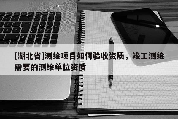 [湖北省]測(cè)繪項(xiàng)目如何驗(yàn)收資質(zhì)，竣工測(cè)繪需要的測(cè)繪單位資質(zhì)