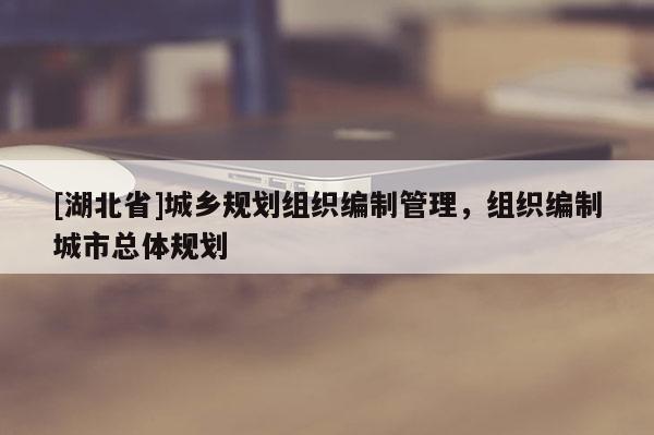 [湖北省]城鄉(xiāng)規(guī)劃組織編制管理，組織編制城市總體規(guī)劃