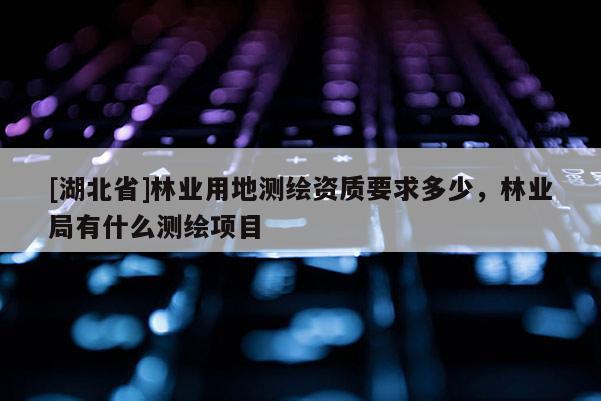 [湖北省]林業(yè)用地測繪資質(zhì)要求多少，林業(yè)局有什么測繪項目