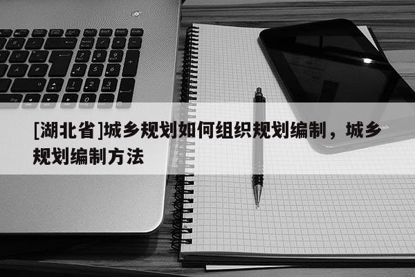 [湖北省]城鄉(xiāng)規(guī)劃如何組織規(guī)劃編制，城鄉(xiāng)規(guī)劃編制方法