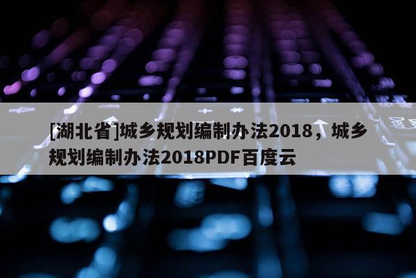 [湖北省]城鄉(xiāng)規(guī)劃編制辦法2018，城鄉(xiāng)規(guī)劃編制辦法2018PDF百度云