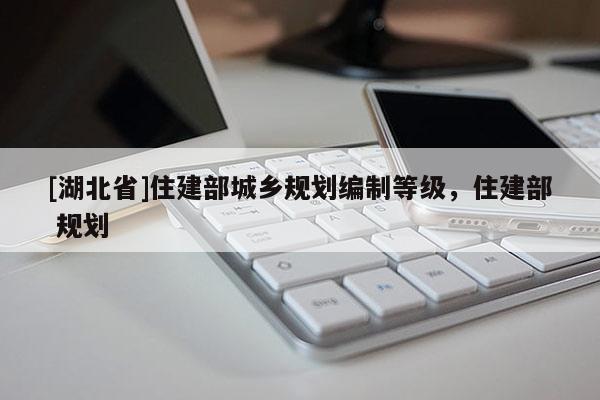 [湖北省]住建部城鄉(xiāng)規(guī)劃編制等級(jí)，住建部 規(guī)劃