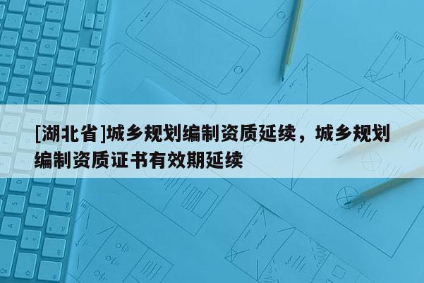 [湖北省]城鄉(xiāng)規(guī)劃編制資質(zhì)延續(xù)，城鄉(xiāng)規(guī)劃編制資質(zhì)證書有效期延續(xù)