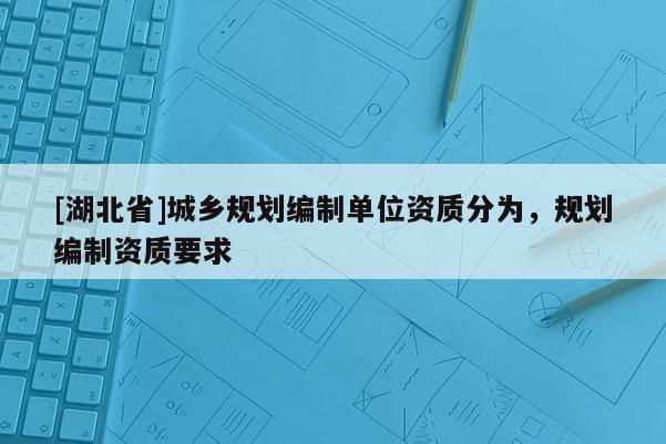 [湖北省]城鄉(xiāng)規(guī)劃編制單位資質(zhì)分為，規(guī)劃編制資質(zhì)要求