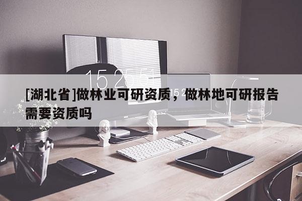 [湖北省]做林業(yè)可研資質(zhì)，做林地可研報(bào)告需要資質(zhì)嗎