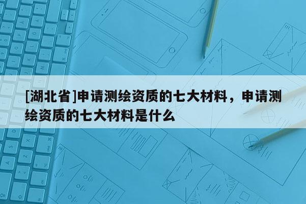 [湖北省]申請(qǐng)測(cè)繪資質(zhì)的七大材料，申請(qǐng)測(cè)繪資質(zhì)的七大材料是什么