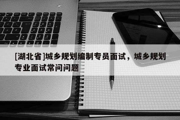 [湖北省]城鄉(xiāng)規(guī)劃編制專員面試，城鄉(xiāng)規(guī)劃專業(yè)面試常問問題