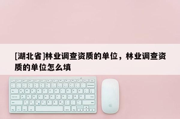 [湖北省]林業(yè)調(diào)查資質(zhì)的單位，林業(yè)調(diào)查資質(zhì)的單位怎么填