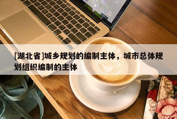 [湖北省]城鄉(xiāng)規(guī)劃的編制主體，城市總體規(guī)劃組織編制的主體