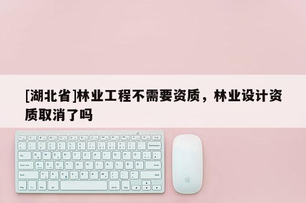 [湖北省]林業(yè)工程不需要資質(zhì)，林業(yè)設(shè)計(jì)資質(zhì)取消了嗎