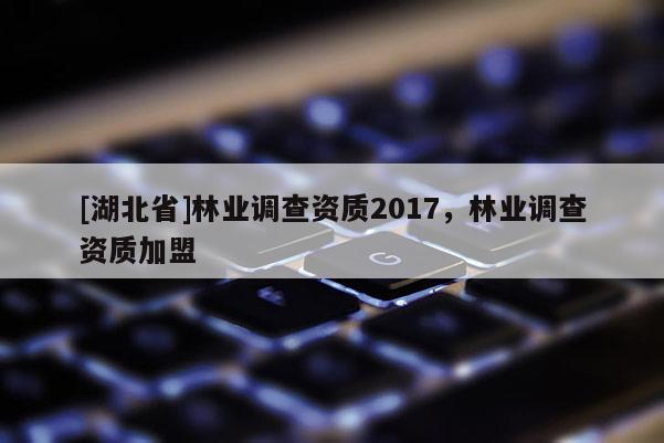 [湖北省]林業(yè)調(diào)查資質(zhì)2017，林業(yè)調(diào)查資質(zhì)加盟