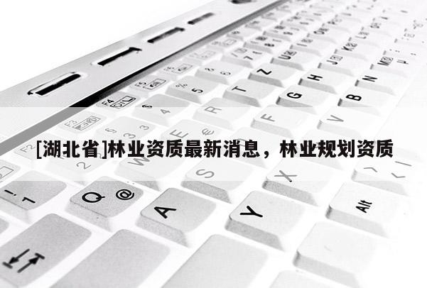 [湖北省]林業(yè)資質(zhì)最新消息，林業(yè)規(guī)劃資質(zhì)