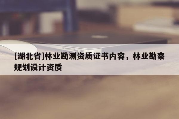 [湖北省]林業(yè)勘測(cè)資質(zhì)證書內(nèi)容，林業(yè)勘察規(guī)劃設(shè)計(jì)資質(zhì)