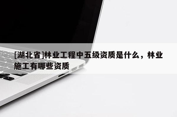 [湖北省]林業(yè)工程中五級(jí)資質(zhì)是什么，林業(yè)施工有哪些資質(zhì)