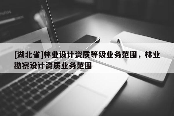 [湖北省]林業(yè)設計資質等級業(yè)務范圍，林業(yè)勘察設計資質業(yè)務范圍