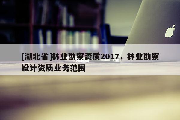 [湖北省]林業(yè)勘察資質(zhì)2017，林業(yè)勘察設(shè)計資質(zhì)業(yè)務(wù)范圍