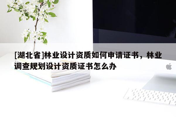 [湖北省]林業(yè)設(shè)計資質(zhì)如何申請證書，林業(yè)調(diào)查規(guī)劃設(shè)計資質(zhì)證書怎么辦