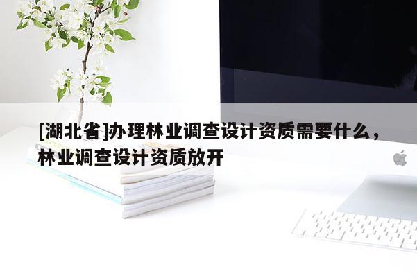 [湖北省]辦理林業(yè)調(diào)查設(shè)計(jì)資質(zhì)需要什么，林業(yè)調(diào)查設(shè)計(jì)資質(zhì)放開(kāi)