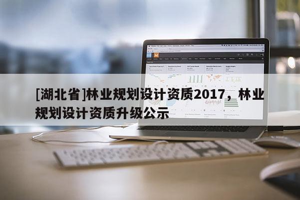 [湖北省]林業(yè)規(guī)劃設(shè)計(jì)資質(zhì)2017，林業(yè)規(guī)劃設(shè)計(jì)資質(zhì)升級(jí)公示