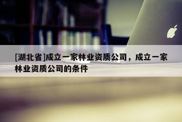 [湖北省]成立一家林業(yè)資質(zhì)公司，成立一家林業(yè)資質(zhì)公司的條件