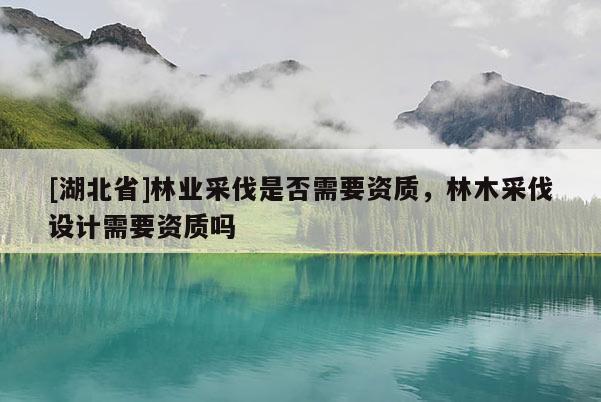 [湖北省]林業(yè)采伐是否需要資質(zhì)，林木采伐設(shè)計(jì)需要資質(zhì)嗎