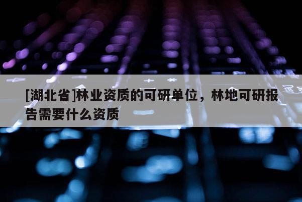 [湖北省]林業(yè)資質(zhì)的可研單位，林地可研報(bào)告需要什么資質(zhì)