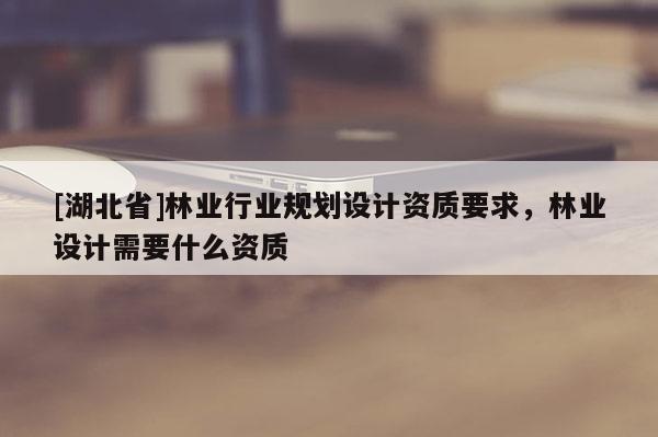 [湖北省]林業(yè)行業(yè)規(guī)劃設(shè)計資質(zhì)要求，林業(yè)設(shè)計需要什么資質(zhì)