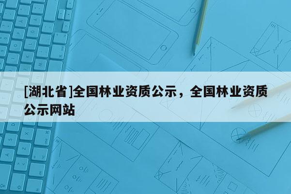 [湖北省]全國林業(yè)資質(zhì)公示，全國林業(yè)資質(zhì)公示網(wǎng)站