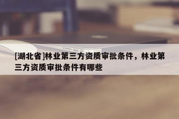 [湖北省]林業(yè)第三方資質(zhì)審批條件，林業(yè)第三方資質(zhì)審批條件有哪些