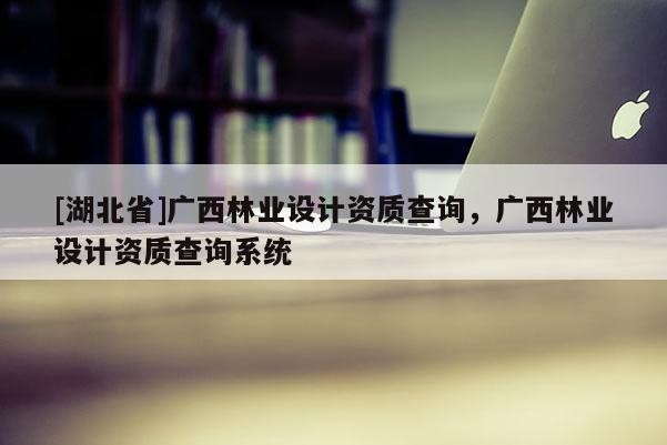 [湖北省]廣西林業(yè)設(shè)計資質(zhì)查詢，廣西林業(yè)設(shè)計資質(zhì)查詢系統(tǒng)