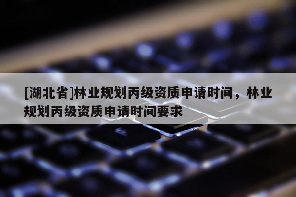 [湖北省]林業(yè)規(guī)劃丙級資質(zhì)申請時間，林業(yè)規(guī)劃丙級資質(zhì)申請時間要求