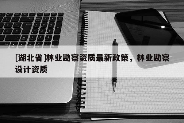 [湖北省]林業(yè)勘察資質最新政策，林業(yè)勘察設計資質