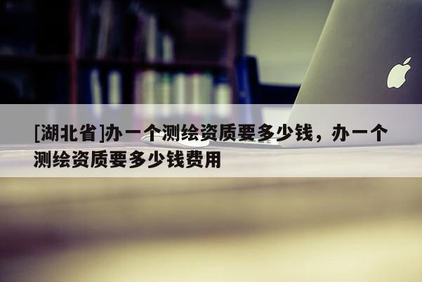 [湖北省]辦一個(gè)測(cè)繪資質(zhì)要多少錢(qián)，辦一個(gè)測(cè)繪資質(zhì)要多少錢(qián)費(fèi)用