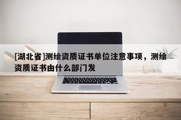 [湖北省]測(cè)繪資質(zhì)證書(shū)單位注意事項(xiàng)，測(cè)繪資質(zhì)證書(shū)由什么部門(mén)發(fā)