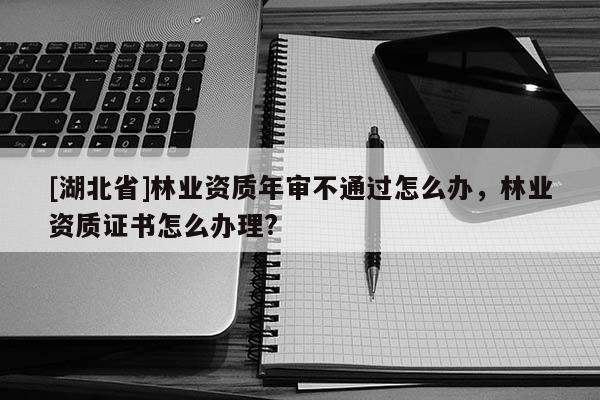 [湖北省]林業(yè)資質年審不通過怎么辦，林業(yè)資質證書怎么辦理?