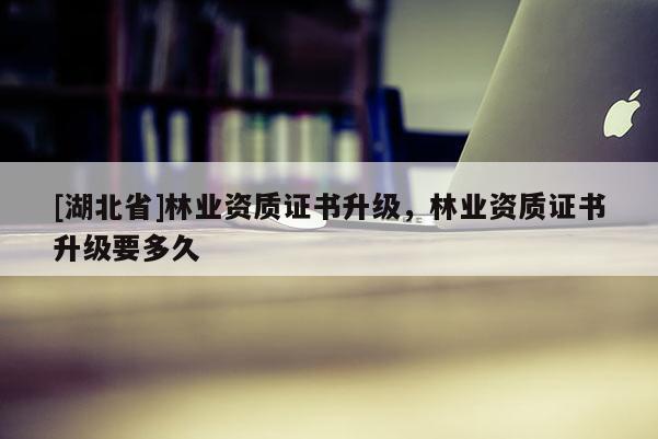 [湖北省]林業(yè)資質(zhì)證書升級，林業(yè)資質(zhì)證書升級要多久