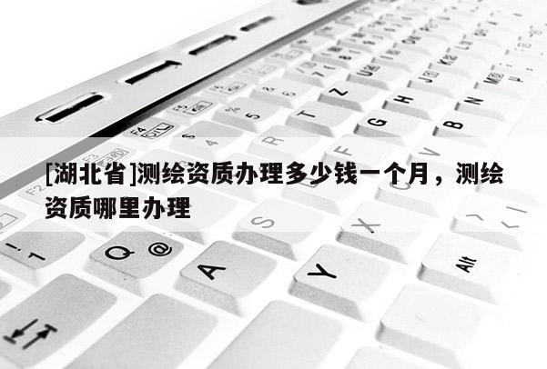 [湖北省]測繪資質(zhì)辦理多少錢一個月，測繪資質(zhì)哪里辦理