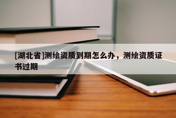 [湖北省]測(cè)繪資質(zhì)到期怎么辦，測(cè)繪資質(zhì)證書(shū)過(guò)期