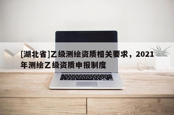 [湖北省]乙級測繪資質(zhì)相關(guān)要求，2021年測繪乙級資質(zhì)申報制度