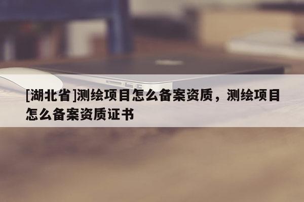 [湖北省]測繪項目怎么備案資質(zhì)，測繪項目怎么備案資質(zhì)證書