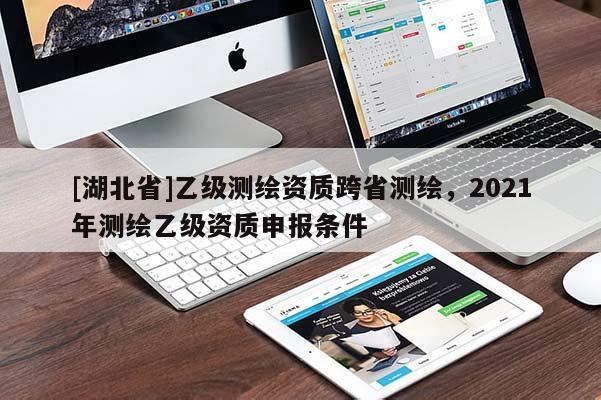 [湖北省]乙級(jí)測(cè)繪資質(zhì)跨省測(cè)繪，2021年測(cè)繪乙級(jí)資質(zhì)申報(bào)條件