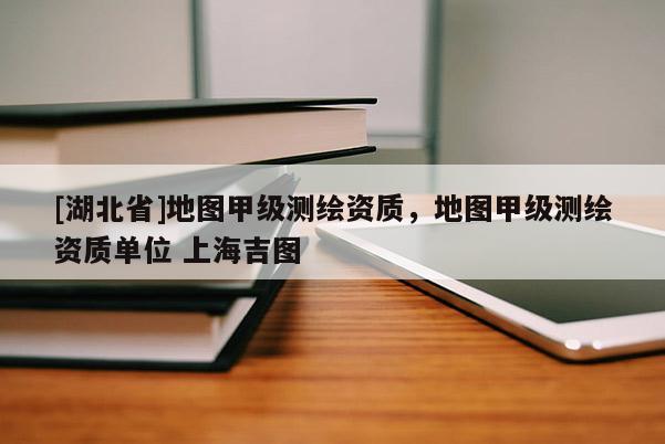 [湖北省]地圖甲級(jí)測(cè)繪資質(zhì)，地圖甲級(jí)測(cè)繪資質(zhì)單位 上海吉圖