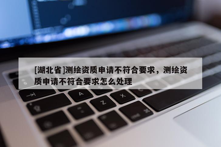 [湖北省]測(cè)繪資質(zhì)申請(qǐng)不符合要求，測(cè)繪資質(zhì)申請(qǐng)不符合要求怎么處理