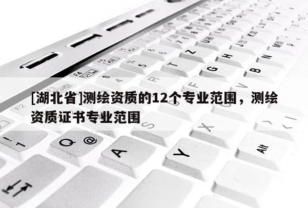 [湖北省]測(cè)繪資質(zhì)的12個(gè)專(zhuān)業(yè)范圍，測(cè)繪資質(zhì)證書(shū)專(zhuān)業(yè)范圍