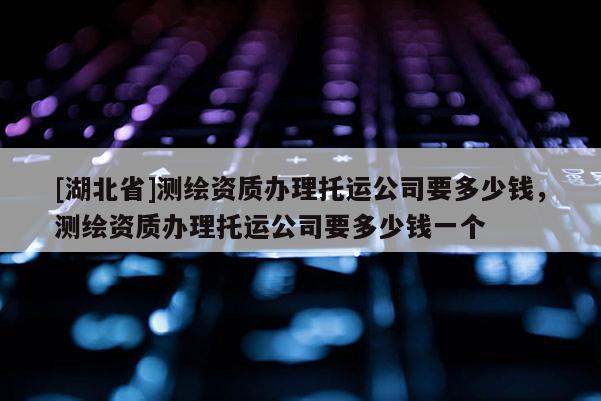 [湖北省]測繪資質辦理托運公司要多少錢，測繪資質辦理托運公司要多少錢一個