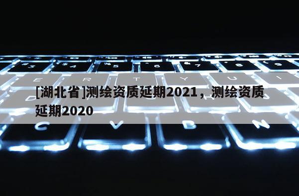 [湖北省]測(cè)繪資質(zhì)延期2021，測(cè)繪資質(zhì)延期2020