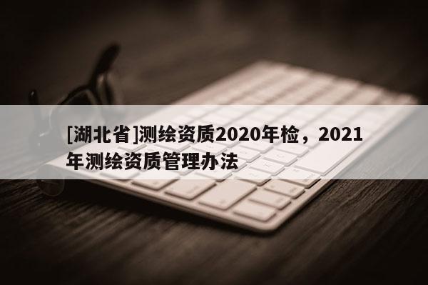 [湖北省]測繪資質(zhì)2020年檢，2021年測繪資質(zhì)管理辦法